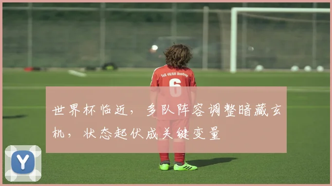世界杯临近，多队阵容调整暗藏玄机，状态起伏成关键变量 - 2026世界杯推荐