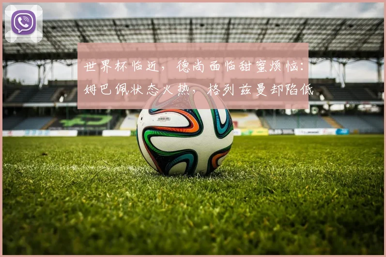 世界杯临近，德尚面临甜蜜烦恼：姆巴佩状态火热，格列兹曼却陷低迷 - 2026世界杯推荐