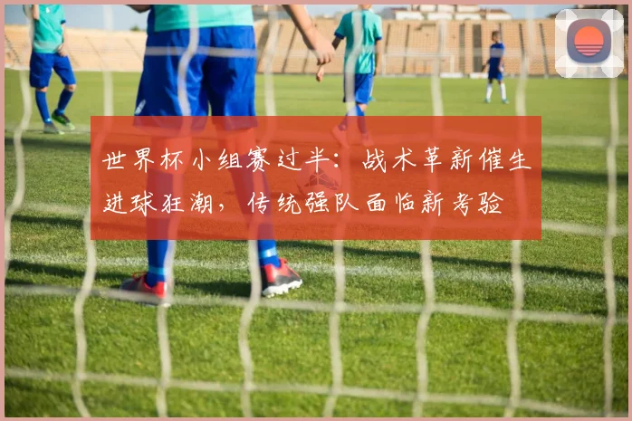 世界杯小组赛过半:战术革新催生进球狂潮,传统强队面临新考验 - 2026世界杯推荐